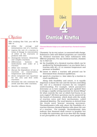 Unit




Objectives                                       Chemical Kinetics
                                                          Kine
                                                           inetics
                                                                  4
After studying this Unit, you will be
able to
•   define     the    average      and   Chemical Kinetics helps us to understand how chemical reactions
    instantaneous rate of a reaction;    occur.
•   express the rate of a reaction in
    terms of change in concentration     Chemistry, by its very nature, is concerned with change.
    of either of the reactants or
                                         Substances with well defined properties are converted
    products with time;
                                         by chemical reactions into other substances with
•   distinguish between elementary
                                         different properties. For any chemical reaction, chemists
    and complex reactions;
                                         try to find out
•   differentiate     between      the
    molecularity and order of a          (a) the feasibility of a chemical reaction which can be
    reaction;                                predicted by thermodynamics ( as you know that a
•   define rate constant;                    reaction with ΔG < 0, at constant temperature and
•   discuss the dependence of rate of        pressure is feasible);
    reactions     on   concentration,    (b) extent to which a reaction will proceed can be
    temperature and catalyst;                determined from chemical equilibrium;
•   derive integrated rate equations     (c) speed of a reaction i.e. time taken by a reaction to
    for the zero and first order             reach equilibrium.
    reactions;
                                             Along with feasibility and extent, it is equally
•   determine the rate constants for
    zeroth and first order reactions;
                                         important to know the rate and the factors controlling
                                         the rate of a chemical reaction for its complete
•   describe collision theory.           understanding. For example, which parameters
                                         determine as to how rapidly food gets spoiled? How
                                         to design a rapidly setting material for dental filling?
                                         Or what controls the rate at which fuel burns in an
                                         auto engine? All these questions can be answered by
                                         the branch of chemistry, which deals with the study
                                         of reaction rates and their mechanisms, called
                                         chemical kinetics. The word kinetics is derived from
                                         the Greek word ‘kinesis’ meaning movement.
                                         Thermodynamics tells only about the feasibility of a
                                         reaction whereas chemical kinetics tells about the rate
                                         of a reaction. For example, thermodynamic data
                                         indicate that diamond shall convert to graphite but
                                         in reality the conversion rate is so slow that the change
                                         is not perceptible at all. Therefore, most people think
 