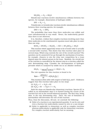 NH4NO2 → N2 + 2H2O
                   Bimolecular reactions involve simultaneous collision between two
                species, for example, dissociation of hydrogen iodide.
                       2HI → H2 + I2
                   Trimolecular or termolecular reactions involve simultaneous collision
                between three reacting species, for example,
                       2NO + O2 → 2NO2
                    The probability that more than three molecules can collide and
                react simultaneously is very small. Hence, the molecularity greater
                than three is not observed.
                    It is, therefore, evident that complex reactions involving more than
                three molecules in the stoichiometric equation must take place in more
                than one step.
                       KClO3 + 6FeSO4 + 3H2SO4 → KCl + 3Fe2(SO4)3 + 3H2O
                    This reaction which apparently seems to be of tenth order is actually
                a second order reaction. This shows that this reaction takes place in
                several steps. Which step controls the rate of the overall reaction? The
                question can be answered if we go through the mechanism of reaction,
                for example, chances to win the relay race competition by a team
                depend upon the slowest person in the team. Similarly, the overall rate
                of the reaction is controlled by the slowest step in a reaction called the
                rate determining step. Consider the decomposition of hydrogen
                peroxide which is catalysed by iodide ion in an alkaline medium.
                                             I-
                       2H2O2 ⎯⎯⎯⎯⎯⎯⎯⎯⎯ 2H2O + O2
                              Alkaline medium
                                              →
                   The rate equation for this reaction is found to be
                                −d [ H 2 O 2 ]
                       Rate =              = k [ H2O2 ] [I− ]
                                   dt
                   This reaction is first order with respect to both H2O2 and I–. Evidences
                suggest that this reaction takes place in two steps
                   (1) H2O2 + I– → H2O + IO–
                   (2) H2O2 + IO– → H2O + I– + O2
                     Both the steps are bimolecular elementary reactions. Species IO- is
                called as an intermediate since it is formed during the course of the
                reaction but not in the overall balanced equation. The first step, being
                slow, is the rate determining step. Thus, the rate of formation of
                intermediate will determine the rate of this reaction.
                Thus, from the discussion, till now, we conclude the following:
                  (i) Order of a reaction is an experimental quantity. It can be zero and
                      even a fraction but molecularity cannot be zero or a non integer.
                 (ii) Order is applicable to elementary as well as complex reactions
                      whereas molecularity is applicable only for elementary reactions.
                      For complex reaction molecularity has no meaning.

Chemistry 102
 