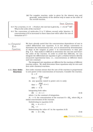 (iii) For complex reaction, order is given by the slowest step and
                             generally, molecularity of the slowest step is same as the order of
                             the overall reaction.

                                                                    Intext Questions
   4.3 For a reaction, A + B → Product; the rate law is given by, r = k [ A]1/2 [B]2.
       What is the order of the reaction?
   4.4 The conversion of molecules X to Y follows second order kinetics. If
       concentration of X is increased to three times how will it affect the rate of
       formation of Y ?




4 . 3 Integrated      We have already noted that the concentration dependence of rate is
                      called differential rate equation. It is not always convenient to
      Rate            determine the instantaneous rate, as it is measured by determination
      Equations       of slope of the tangent at point ‘t’ in concentration vs time plot
                      (Fig. 4.1). This makes it difficult to determine the rate law and hence
                      the order of the reaction. In order to avoid this difficulty, we can
                      integrate the differential rate equation to give a relation between directly
                      measured experimental data, i.e., concentrations at different times
                      and rate constant.
                          The integrated rate equations are different for the reactions of different
                      reaction orders. We shall determine these equations only for zero and
                      first order chemical reactions.

4.3.1 Zero Order      Zero order reaction means that the rate of the reaction is proportional
      Reactions       to zero power of the concentration of reactants. Consider the reaction,
                             R → P
                                       d [R ]
                             Rate = −         = k [ R ]0
                                        dt
                          As any quantity raised to power zero is unity
                                       d [R ]
                             Rate = −         =k ×1
                                        dt
                             d[R] = – k dt
                          Integrating both sides
                               [R] = – k t + I                                          (4.5)
                          where, I is the constant of integration.
                          At t = 0, the concentration of the reactant R = [R]0, where [R]0 is
                      initial concentration of the reactant.
                          Substituting in equation (4.5)
                               [R]0 = –k × 0 + I
                              [R]0 = I
                          Substituting the value of I in the equation (4.5)
                             [R] = -kt + [R]0                                                  (4.6)

                                                                           103 Chemical Kinetics
 