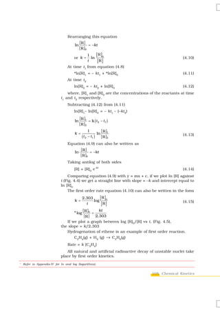 Rearranging this equation
                                         [R ]
                                    ln          = −kt
                                         [ R ]0
                                               1    [R ]0
                                    or k =       ln                                           (4.10)
                                               t     [R ]
                               At time t1 from equation (4.8)
                                    *ln[R]1 = – kt1 + *ln[R]0                                 (4.11)
                               At time t2
                                    ln[R]2 = – kt2 + ln[R]0                                   (4.12)
                               where, [R]1 and [R]2 are the concentrations of the reactants at time
                           t1 and t2 respectively.
                               Subtracting (4.12) from (4.11)
                                    ln[R]1– ln[R]2 = – kt1 – (–kt2)
                                         [ R ]1
                                    ln          = k (t 2 − t1 )
                                         [ R ]2
                                                1        [ R ]1
                                    k=                ln
                                           (t 2 − t1 ) [ R ]2                                 (4.13)

                               Equation (4.9) can also be written as
                                          [R ]
                                    ln           = −kt
                                          [ R ]0
                               Taking antilog of both sides
                                    [R] = [R]0 e-kt                                           (4.14)
                               Comparing equation (4.9) with y = mx + c, if we plot ln [R] against
                           t (Fig. 4.4) we get a straight line with slope = –k and intercept equal to
                           ln [R]0
                               The first order rate equation (4.10) can also be written in the form

                                    k=
                                           2.303
                                                 log
                                                     [ R ]0
                                             t        [R ]                                    (4.15)

                                       [ ]      kt
                                  * log R 0 =
                                        [ R ] 2.303
                              If we plot a graph between log [R]0/[R] vs t, (Fig. 4.5),
                           the slope = k/2.303
                              Hydrogenation of ethene is an example of first order reaction.
                                    C2H4(g) + H2 (g) → C2H6(g)
                               Rate = k [C2H4]
                              All natural and artificial radioactive decay of unstable nuclei take
                           place by first order kinetics.

* Refer to Appendix-IV for ln and log (logarithms).


                                                                             105 Chemical Kinetics
 