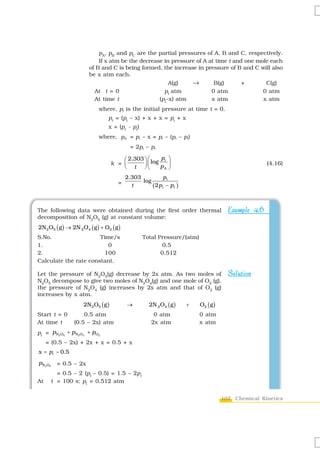 pA, pB and pC are the partial pressures of A, B and C, respectively.
                            If x atm be the decrease in pressure of A at time t and one mole each
                        of B and C is being formed, the increase in pressure of B and C will also
                        be x atm each.
                                                       A(g)    →        B(g)       +       C(g)
                          At t = 0                   pi atm            0 atm              0 atm
                          At time t                (pi–x) atm          x atm              x atm
                            where, pi is the initial pressure at time t = 0.
                                 pt = (pi – x) + x + x = pi + x
                                 x = (pt - pi)
                            where, pA = pi – x = pi – (pt – pi)
                                             = 2pi – pt

                                        ⎛ 2.303 ⎞ ⎛ log p i ⎞
                                    k = ⎜       ⎟⎜
                                        ⎝ t ⎠⎝          pA ⎟⎠
                                                                                                     (4.16)

                                           2.303           pi
                                                 log
                                       =     t       ( 2 p i − pt )



The following data were obtained during the first order thermal                        Example 4.6
decomposition of N2O5 (g) at constant volume:
2N2 O5 ( g ) → 2N 2 O4 ( g ) + O2 ( g )
S.No.                  Time/s                     Total Pressure/(atm)
1.                        0                               0.5
2.                      100                              0.512
Calculate the rate constant.

Let the pressure of N2O5(g) decrease by 2x atm. As two moles of                        Solution
N2O5 decompose to give two moles of N2O4(g) and one mole of O2 (g),
the pressure of N2O4 (g) increases by 2x atm and that of O2 (g)
increases by x atm.
                     2N2 O5 ( g )          →         2N 2 O4 ( g )    +   O2 ( g )
Start t = 0          0.5 atm                           0 atm              0 atm
At time t        (0.5 – 2x) atm                       2x atm              x atm
pt = p N2O5 + p N2O4 + pO2
     = (0.5 – 2x) + 2x + x = 0.5 + x
x = pt − 0.5
pN2O5     = 0.5 – 2x
          = 0.5 – 2 (pt – 0.5) = 1.5 – 2pt
At      t = 100 s; pt = 0.512 atm


                                                                                     107 Chemical Kinetics
 