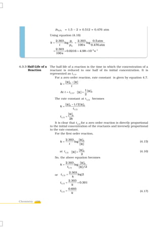 p N 2 O5     = 1.5 – 2 × 0.512 = 0.476 atm
                       Using equation (4.16)
                             2.303    p    2.303      0.5 atm
                       k=          log i =       log
                               t      pA   100 s     0.476 atm
                             2.303
                         =         × 0.0216 = 4.98 × 10−4 s −1
                             100 s



4.3.3 Half-Life of a   The half-life of a reaction is the time in which the concentration of a
      Reaction         reactant is reduced to one half of its initial concentration. It is
                       represented as t1/2.
                          For a zero order reaction, rate constant is given by equation 4.7.
                                          [ R ]0 − [ R ]
                                  k=
                                                t
                                                                     1 [ R ]0
                                   At t = t1/ 2 , [ R ] =
                                                                     2
                            The rate constant at t1/2 becomes

                                          [ R ]0 − 1/ 2 [ R ]0
                                  k =
                                                    t1/ 2

                                  t1/ 2 =
                                             [ R ]0
                                       2k
                           It is clear that t1/2 for a zero order reaction is directly proportional
                       to the initial concentration of the reactants and inversely proportional
                       to the rate constant.
                           For the first order reaction,

                                          2.303     [ R ]0
                                  k=            log                                         (4.15)
                                            t        [R ]
                                                            [ R ]0
                                  at t1/2       [R ] =                                      (4.16)
                                              2
                            So, the above equation becomes
                                          2.303       [ R ]0
                                  k=             log
                                           t1/ 2     [R ]/ 2
                                            2.303
                            or     t1/ 2 =        log 2
                                               k
                                            2.303
                                  t1/ 2   =       × 0.301
                                              k
                                            0.693
                                  t1/ 2   =                                                 (4.17)
                                              k


Chemistry 108
 