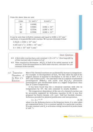 From the above data we note

            t/min         C/ mol L–1          k/mol L–1
               0            0.8500                –
              30            0.8004          2.004 × 10–3
              60            0.7538          2.002 × 10–3
              90            0.7096          2.005 × 10–3

  It can be seen that k [H2O] is constant and equal to 2.004 × 10-3 min–1
  and hence, it is pseudo first order reaction. We can now determine k from
      k [H2O] = 2.004 × 10–3 min–1
      k [55 mol L–1] = 2.004 × 10–3 min–1
      k = 3.64 × 10–5 mol–1 L min–1



                                                                   Intext Questions
   4.5 A first order reaction has a rate constant 1.15 × 10-3 s-1. How long will 5 g
       of this reactant take to reduce to 3 g?
   4.6 Time required to decompose SO2Cl2 to half of its initial amount is 60
       minutes. If the decomposition is a first order reaction, calculate the rate
       constant of the reaction.


4.5 Temperature       Most of the chemical reactions are accelerated by increase in temperature.
    Dependence of     For example, in decomposition of N2O5, the time taken for half of the
                      original amount of material to decompose is 12 min at 50oC, 5 h at
    the Rate of a     25oC and 10 days at 0oC. You also know that in a mixture of potassium
    Reaction          permanganate (KMnO 4) and oxalic acid (H 2C2O4), potassium
                      permanganate gets decolourised faster at a higher temperature than
                      that at a lower temperature.
                          It has been found that for a chemical reaction with rise in
                      temperature by 10°, the rate constant is nearly doubled.
                          The temperature dependence of the rate of a chemical reaction can
                      be accurately explained by Arrhenius equation (4.18). It was first
                      proposed by Dutch chemist, J.H. van’t Hoff but Swedish chemist,
                      Arrhenius provided its physical justification and interpretation.
                             k = A e -Ea /RT                                               (4.18)
                      where A is the Arrhenius factor or the frequency factor. It is also called
                      pre-exponential factor. It is a constant specific to a particular reaction.
                      R is gas constant and Ea is activation energy measured in joules/mole
                      (J mol –1).



                                                                         111 Chemical Kinetics
 