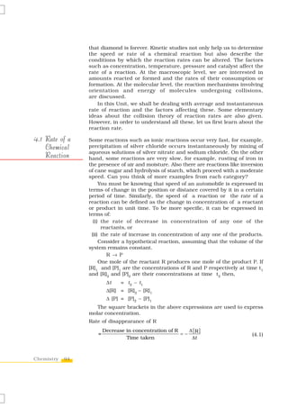 that diamond is forever. Kinetic studies not only help us to determine
                 the speed or rate of a chemical reaction but also describe the
                 conditions by which the reaction rates can be altered. The factors
                 such as concentration, temperature, pressure and catalyst affect the
                 rate of a reaction. At the macroscopic level, we are interested in
                 amounts reacted or formed and the rates of their consumption or
                 formation. At the molecular level, the reaction mechanisms involving
                 orientation and energy of molecules undergoing collisions,
                 are discussed.
                    In this Unit, we shall be dealing with average and instantaneous
                 rate of reaction and the factors affecting these. Some elementary
                 ideas about the collision theory of reaction rates are also given.
                 However, in order to understand all these, let us first learn about the
                 reaction rate.

4.1 Rate of a    Some reactions such as ionic reactions occur very fast, for example,
    Chemical     precipitation of silver chloride occurs instantaneously by mixing of
                 aqueous solutions of silver nitrate and sodium chloride. On the other
    Reaction     hand, some reactions are very slow, for example, rusting of iron in
                 the presence of air and moisture. Also there are reactions like inversion
                 of cane sugar and hydrolysis of starch, which proceed with a moderate
                 speed. Can you think of more examples from each category?
                      You must be knowing that speed of an automobile is expressed in
                 terms of change in the position or distance covered by it in a certain
                 period of time. Similarly, the speed of a reaction or the rate of a
                 reaction can be defined as the change in concentration of a reactant
                 or product in unit time. To be more specific, it can be expressed in
                 terms of:
                   (i) the rate of decrease in concentration of any one of the
                       reactants, or
                  (ii) the rate of increase in concentration of any one of the products.
                      Consider a hypothetical reaction, assuming that the volume of the
                 system remains constant.
                         R → P
                      One mole of the reactant R produces one mole of the product P. If
                 [R]1 and [P]1 are the concentrations of R and P respectively at time t1
                 and [R]2 and [P]2 are their concentrations at time t2 then,
                         Δt    = t2 – t1
                         Δ[R] = [R]2 – [R]1
                         Δ [P] = [P]2 – [P]1
                    The square brackets in the above expressions are used to express
                 molar concentration.
                 Rate of disappearance of R
                        Decrease in concentration of R    Δ [R ]
                    =                                  =−                            (4.1)
                                 Time taken                Δt



Chemistry   94
 