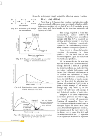 It can be understood clearly using the following simple reaction
                                       H2 ( g ) + I2 ( g ) → 2HI ( g )
                                        According to Arrhenius, this reaction can take place only
                                    when a molecule of hydrogen and a molecule of iodine collide
          Intermediate
                                    to form an unstable intermediate (Fig. 4.6). It exists for a very
Fig. 4.6: Formation of HI through short time and then breaks up to form two molecules of
          the intermediate          hydrogen iodide.
                                                               The energy required to form this
                                                           intermediate,      called     activated
                                                           complex (C), is known as activation
                                                           energy (Ea). Fig. 4.7 is obtained by
                                                           plotting potential energy vs reaction
                                                           coordinate. Reaction coordinate
                                                           represents the profile of energy change
                                                           when reactants change into products.
                                                               Some energy is released when the
                                                           complex decomposes to form
                                                           products. So, the final heat of the
                                                           reaction depends upon the nature of
      Fig. 4.7: Diagram showing plot of potential          reactants and products.
                 energy vs reaction coordinate.                All the molecules in the reacting
                                                           species do not have the same kinetic
                                                           energy. Since it is difficult to predict
                                                           the behaviour of any one molecule with
                                                           precision, Ludwig Boltzmann and
                                                           James Clark Maxwell used statistics
                                                           to predict the behaviour of large
                                                           number of molecules. According to
                                                           them, the distribution of kinetic energy
                                                           may be described by plotting the
                                                           fraction of molecules (NE/NT) with a
                                                           given kinetic energy (E) vs kinetic
    Fig. 4.8: Distribution curve showing energies          energy (Fig. 4.8). Here, NE is the
               among gaseous molecules
                                                           number of molecules with energy E
                                                           and NT is total number of molecules.
                                                               The peak of the curve corresponds
                                                           to the most probable kinetic energy,
                                                           i.e., kinetic energy of maximum
                                                           fraction of molecules. There are
                                                           decreasing number of molecules with
                                                           energies higher or lower than this
                                                           value. When the temperature is raised,
                                                           the maximum of the curve moves to
                                                           the higher energy value (Fig. 4.9) and
   Fig. 4.9: Distribution curve showing temperature        the curve broadens out, i.e., spreads
              dependence of rate of a reaction             to the right such that there is a greater

Chemistry 112
 