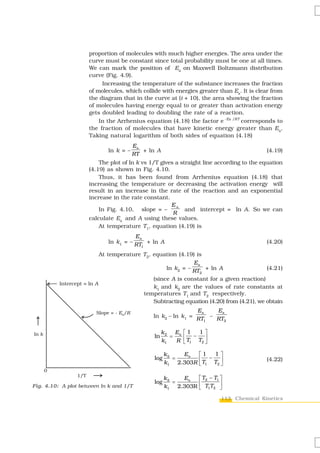 proportion of molecules with much higher energies. The area under the
                     curve must be constant since total probability must be one at all times.
                     We can mark the position of Ea on Maxwell Boltzmann distribution
                     curve (Fig. 4.9).
                          Increasing the temperature of the substance increases the fraction
                     of molecules, which collide with energies greater than Ea. It is clear from
                     the diagram that in the curve at (t + 10), the area showing the fraction
                     of molecules having energy equal to or greater than activation energy
                     gets doubled leading to doubling the rate of a reaction.
                         In the Arrhenius equation (4.18) the factor e -Ea /RT corresponds to
                     the fraction of molecules that have kinetic energy greater than Ea.
                     Taking natural logarithm of both sides of equation (4.18)
                                       Ea
                            ln k = –      + ln A                                         (4.19)
                                       RT
                         The plot of ln k vs 1/T gives a straight line according to the equation
                     (4.19) as shown in Fig. 4.10.
                         Thus, it has been found from Arrhenius equation (4.18) that
                     increasing the temperature or decreasing the activation energy will
                     result in an increase in the rate of the reaction and an exponential
                     increase in the rate constant.
                                                     Ea
                         In Fig. 4.10, slope = –           and intercept = ln A. So we can
                                                      R
                     calculate Ea and A using these values.
                         At temperature T1, equation (4.19) is
                                      Ea
                            ln k1 = – RT + ln A                                          (4.20)
                                        1

                         At temperature T2, equation (4.19) is
                                                           Ea
                                                 ln k2 = – RT + ln A                    (4.21)
                                                             2
                                            (since A is constant for a given reaction)
                                            k1 and k2 are the values of rate constants at
                                        temperatures T1 and T2 respectively.
                                            Subtracting equation (4.20) from (4.21), we obtain
                                                              Ea   Ea
                                              ln k2 – ln k1 = RT – RT
                                                                1    2


                                                   k2 Ea    ⎡1   1⎤
                                              ln      =     ⎢T − T ⎥
                                                   k1   R   ⎣ 1   2⎦


                                                    k2   Ea   ⎡1   1⎤
                                              log      =      ⎢T − T ⎥
                                                    k1 2.303R ⎣ 1
                                                                                         (4.22)
                                                                    2⎦



                                                    k2   Ea   ⎡ T2 − T1 ⎤
                                              log      =
Fig. 4.10: A plot between ln k and 1/T              k1 2.303R ⎢ T1T2 ⎥
                                                              ⎣         ⎦
                                                                        113 Chemical Kinetics
 