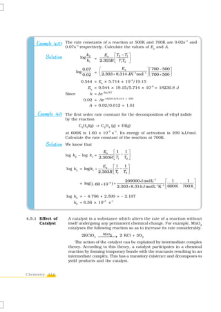 –1
    Example 4.10 The rate constants of a reaction at 500K and 700K are 0.02s and
                      –1
                    0.07s respectively. Calculate the values of Ea and A.

                                    k2         Ea   ⎡ T2 − T1 ⎤
         Solution             log
                                             2.303R ⎢ T1T2 ⎥
                                         =
                                    k1              ⎣         ⎦

                                  0.07   ⎛            Ea             ⎞ ⎡ 700 − 500 ⎤
                            log        = ⎜ 2.303 × 8.314 JK −1mol −1 ⎟ ⎢           ⎥
                                  0.02   ⎝                           ⎠ ⎣ 700 × 500 ⎦
                              0.544 = Ea × 5.714 × 10-4/19.15
                                     Ea = 0.544 × 19.15/5.714 × 10–4 = 18230.8 J
                    Since             k = Ae-Ea/RT
                                  0.02 = Ae-18230.8/8.314 × 500
                                     A = 0.02/0.012 = 1.61

     Example 4.11 The first order rate constant for the decomposition of ethyl iodide
                    by the reaction
                             C2H5I(g) → C2H4 (g) + HI(g)
                    at 600K is 1.60 × 10–5 s–1. Its energy of activation is 209 kJ/mol.
                    Calculate the rate constant of the reaction at 700K.
         Solution We know that
                                               Ea     ⎡1   1⎤
                    log k2 – log k1 =                 ⎢T − T ⎥
                                             2.303R   ⎣ 1   2⎦


                                               Ea     ⎡1   1⎤
                    log k2 = log k1 +                 ⎢T − T ⎥
                                             2.303R   ⎣ 1   2⎦


                                                           209000 J mol L−1          ⎡ 1         1 ⎤
                              = log (1.60 × 10−5 ) +                                 ⎢ 600 K − 700 K ⎥
                                                       2.303 × 8.314 J mol L−1K −1   ⎣               ⎦

                    log k2 = – 4.796 + 2.599 = – 2.197
                        k2 = 6.36 × 10–3 s–1



4.5.1 Effect of      A catalyst is a substance which alters the rate of a reaction without
      Catalyst       itself undergoing any permanent chemical change. For example, MnO2
                     catalyses the following reaction so as to increase its rate considerably.
                                        MnO2
                            2KClO3 ⎯⎯⎯⎯→ 2 KCl + 3O2
                         The action of the catalyst can be explained by intermediate complex
                     theory. According to this theory, a catalyst participates in a chemical
                     reaction by forming temporary bonds with the reactants resulting in an
                     intermediate complex. This has a transitory existence and decomposes to
                     yield products and the catalyst.


Chemistry 114
 