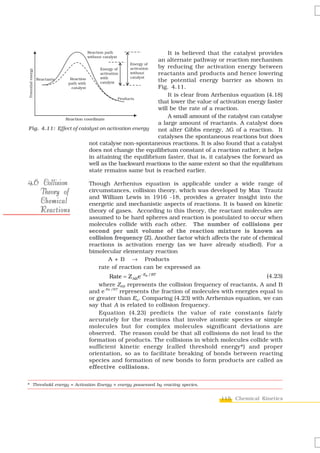 It is believed that the catalyst provides
                                                   an alternate pathway or reaction mechanism
                                                   by reducing the activation energy between
                                                   reactants and products and hence lowering
                                                   the potential energy barrier as shown in
                                                   Fig. 4.11.
                                                       It is clear from Arrhenius equation (4.18)
                                                   that lower the value of activation energy faster
                                                   will be the rate of a reaction.
                                                       A small amount of the catalyst can catalyse
                                                   a large amount of reactants. A catalyst does
Fig. 4.11: Effect of catalyst on activation energy not alter Gibbs energy, ΔG of a reaction. It
                                                   catalyses the spontaneous reactions but does
                         not catalyse non-spontaneous reactions. It is also found that a catalyst
                         does not change the equilibrium constant of a reaction rather, it helps
                         in attaining the equilibrium faster, that is, it catalyses the forward as
                         well as the backward reactions to the same extent so that the equilibrium
                         state remains same but is reached earlier.

4.6 Collision               Though Arrhenius equation is applicable under a wide range of
   Theory of                circumstances, collision theory, which was developed by Max Trautz
                            and William Lewis in 1916 -18, provides a greater insight into the
   Chemical                 energetic and mechanistic aspects of reactions. It is based on kinetic
   Reactions                theory of gases. According to this theory, the reactant molecules are
                            assumed to be hard spheres and reaction is postulated to occur when
                            molecules collide with each other. The number of collisions per
                            second per unit volume of the reaction mixture is known as
                            collision frequency (Z). Another factor which affects the rate of chemical
                            reactions is activation energy (as we have already studied). For a
                            bimolecular elementary reaction
                                    A + B → Products
                                rate of reaction can be expressed as
                                    Rate = Z AB e− Ea / RT                                    (4.23)
                                where ZAB represents the collision frequency of reactants, A and B
                            and e-Ea /RT represents the fraction of molecules with energies equal to
                            or greater than Ea. Comparing (4.23) with Arrhenius equation, we can
                            say that A is related to collision frequency.
                                Equation (4.23) predicts the value of rate constants fairly
                            accurately for the reactions that involve atomic species or simple
                            molecules but for complex molecules significant deviations are
                            observed. The reason could be that all collisions do not lead to the
                            formation of products. The collisions in which molecules collide with
                            sufficient kinetic energy (called threshold energy*) and proper
                            orientation, so as to facilitate breaking of bonds between reacting
                            species and formation of new bonds to form products are called as
                            effective collisions.


* Threshold energy = Activation Energy + energy possessed by reacting species.


                                                                                 115 Chemical Kinetics
 
