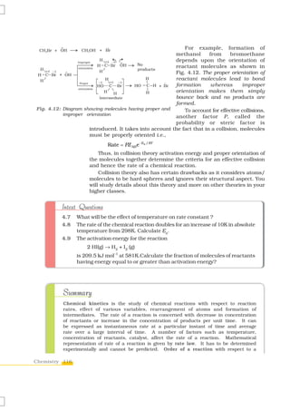 For example, formation of
                                                        methanol       from      bromoethane
                                                        depends upon the orientation of
                                                        reactant molecules as shown in
                                                        Fig. 4.12. The proper orientation of
                                                        reactant molecules lead to bond
                                                        formation       whereas      improper
                                                        orientation makes them simply
                                                        bounce back and no products are
                                                        formed.
Fig. 4.12: Diagram showing molecules having proper and      To account for effective collisions,
           improper orientation
                                                        another factor P, called the
                                                        probability or steric factor is
                     introduced. It takes into account the fact that in a collision, molecules
                     must be properly oriented i.e.,
                              Rate = PZ ABe − Ea / RT
                          Thus, in collision theory activation energy and proper orientation of
                      the molecules together determine the criteria for an effective collision
                      and hence the rate of a chemical reaction.
                          Collision theory also has certain drawbacks as it considers atoms/
                      molecules to be hard spheres and ignores their structural aspect. You
                      will study details about this theory and more on other theories in your
                      higher classes.


          Intext Questions
          4.7   What will be the effect of temperature on rate constant ?
          4.8   The rate of the chemical reaction doubles for an increase of 10K in absolute
                temperature from 298K. Calculate Ea.
          4.9   The activation energy for the reaction
                     2 HI(g) → H2 + I2 (g)
                is 209.5 kJ mol–1 at 581K.Calculate the fraction of molecules of reactants
                having energy equal to or greater than activation energy?




           Summary
           Chemical kinetics is the study of chemical reactions with respect to reaction
           rates, effect of various variables, rearrangement of atoms and formation of
           intermediates. The rate of a reaction is concerned with decrease in concentration
           of reactants or increase in the concentration of products per unit time. It can
           be expressed as instantaneous rate at a particular instant of time and average
           rate over a large interval of time. A number of factors such as temperature,
           concentration of reactants, catalyst, affect the rate of a reaction. Mathematical
           representation of rate of a reaction is given by rate law. It has to be determined
           experimentally and cannot be predicted. Order of a reaction with respect to a

Chemistry 116
 