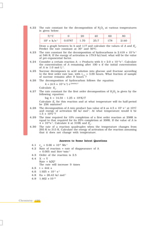 4.22   The rate constant for the decomposition of N2O5 at various temperatures
             is given below:

                   T/°C                0      20        40         60         80
                  5        -1
                10 × k/s             0.0787   1.70     25.7        178       2140

             Draw a graph between ln k and 1/T and calculate the values of A and Ea.
             Predict the rate constant at 30° and 50°C.
      4.23   The rate constant for the decomposition of hydrocarbons is 2.418 × 10–5s–1
             at 546 K. If the energy of activation is 179.9 kJ/mol, what will be the value
             of pre-exponential factor.
      4.24   Consider a certain reaction A → Products with k = 2.0 × 10 –2s–1. Calculate
             the concentration of A remaining after 100 s if the initial concentration
             of A is 1.0 mol L–1.
      4.25   Sucrose decomposes in acid solution into glucose and fructose according
             to the first order rate law, with t1/2 = 3.00 hours. What fraction of sample
             of sucrose remains after 8 hours ?
      4.26   The decomposition of hydrocarbon follows the equation
                  k = (4.5 × 1011s–1) e-28000K/T
             Calculate Ea.
      4.27   The rate constant for the first order decomposition of H2O2 is given by the
             following equation:
                  log k = 14.34 – 1.25 × 104K/T
             Calculate Ea for this reaction and at what temperature will its half-period
             be 256 minutes?
      4.28   The decomposition of A into product has value of k as 4.5 × 103 s–1 at 10°C
             and energy of activation 60 kJ mol–1. At what temperature would k be
             1.5 × 104s–1?
      4.29   The time required for 10% completion of a first order reaction at 298K is
             equal to that required for its 25% completion at 308K. If the value of A is
             4 × 1010s–1. Calculate k at 318K and Ea.
      4.30   The rate of a reaction quadruples when the temperature changes from
             293 K to 313 K. Calculate the energy of activation of the reaction assuming
             that it does not change with temperature.


                                Answers to Some Intext Questions
       4.1   rav = 6.66 × 10 Ms–1
                                –6

       4.2   Rate of reaction = rate of diappearance of A
             = 0.005 mol litre–1min–1
       4.3   Order of the reaction is 2.5
       4.4   X → Y
             Rate = k[X]2
             The rate will increase 9 times
       4.5   t = 444 s
       4.6   1.925 × 10–4 s–1
       4.8   Ea = 26.43 kJ mol–1
       4.9   1.462 × 10–19




Chemistry 120
 
