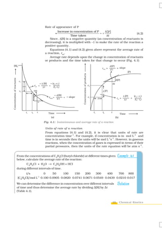 Rate of appearance of P
                                                                                    Increase in concentration of P     Δ [P]
                                                                                         =                         =+                         (4.2)
                                                                                              Time taken                Δt
                                                                              Since, Δ[R] is a negative quantity (as concentration of reactants is
                                                                          decreasing), it is multiplied with –1 to make the rate of the reaction a
                                                                          positive quantity.
                                                                              Equations (4.1) and (4.2) given above represent the average rate of
                                                                          a reaction, rav.
                                                                              Average rate depends upon the change in concentration of reactants
                                                                          or products and the time taken for that change to occur (Fig. 4.1).
[R]0
Concentration of reactants




                              c1
                                                                       D [R]        (c2–c1)
                                   D[R]                  rav       =
                                                                        Dt
                                                                               =
                                                                                     (t2–t1)
                              c2                         d[R]
                                               Dt
                                                                                         d [R]
                                                                               rinst = d t       =   slope
                                                                dt




                                          t1        t2         t               Time
                                                                                   (a)

                                                                         Fig. 4.1: Instantaneous and average rate of a reaction

                                                                          Units of rate of a reaction
                                                                          From equations (4.1) and (4.2), it is clear that units of rate are
                                                                          concentration time–1. For example, if concentration is in mol L–1 and
                                                                          time is in seconds then the units will be mol L-1s–1. However, in gaseous
                                                                          reactions, when the concentration of gases is expressed in terms of their
                                                                          partial pressures, then the units of the rate equation will be atm s–1.


                             From the concentrations of C4H9Cl (butyl chloride) at different times given                           Example 4.1
                             below, calculate the average rate of the reaction:
                                          C4H9Cl + H2O → C4H9OH + HCl
                             during different intervals of time.
                                   t/s        0     50    100    150    200    300    400    700    800
                                           –1
                             [C4H9Cl]/mol L 0.100 0.0905 0.0820 0.0741 0.0671 0.0549 0.0439 0.0210 0.017

                             We can determine the difference in concentration over different intervals                             Solution
                             of time and thus determine the average rate by dividing Δ[R] by Δt
                             (Table 4.1).


                                                                                                                              95    Chemical Kinetics
 
