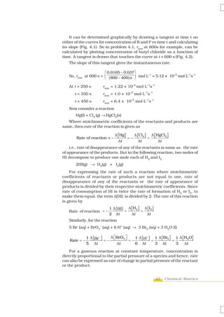 It can be determined graphically by drawing a tangent at time t on
either of the curves for concentration of R and P vs time t and calculating
its slope (Fig. 4.1). So in problem 4.1, rinst at 600s for example, can be
calculated by plotting concentration of butyl chloride as a function of
time. A tangent is drawn that touches the curve at t = 600 s (Fig. 4.2).
   The slope of this tangent gives the instantaneous rate.

                        ⎛ 0.0165 – 0.037 ⎞
   So, rinst at 600 s = ⎜ ( 800 – 400) s ⎟ mol L–1 = 5.12 × 10–5 mol L–1s–1
                        ⎝                ⎠

   At t = 250 s          rinst = 1.22 × 10–4 mol L–1s–1
      t = 350 s          rinst = 1.0 × 10–4 mol L–1s–1
      t = 450 s          rinst = 6.4 × 10–5 mol L–1s–1
   Now consider a reaction
       Hg(l) + Cl2 (g) → HgCl2(s)
   Where stoichiometric coefficients of the reactants and products are
same, then rate of the reaction is given as

                                Δ [ Hg ]    Δ [ Cl 2 ] Δ [ HgCl 2 ]
       Rate of reaction = –              =–           =
                                  Δt           Δt           Δt
    i.e., rate of disappearance of any of the reactants is same as the rate
of appearance of the products. But in the following reaction, two moles of
HI decompose to produce one mole each of H2 and I2,
       2HI(g) → H2(g) + I2(g)
    For expressing the rate of such a reaction where stoichiometric
coefficients of reactants or products are not equal to one, rate of
disappearance of any of the reactants or the rate of appearance of
products is divided by their respective stoichiometric coefficients. Since
rate of consumption of HI is twice the rate of formation of H2 or I2, to
make them equal, the term Δ[HI] is divided by 2. The rate of this reaction
is given by
                             1 Δ [ HI] Δ [ H2 ] Δ [ I2 ]
   Rate of reaction = −               =        =
                             2 Δt        Δt      Δt
   Similarly, for the reaction
   5 Br- (aq) + BrO3– (aq) + 6 H+ (aq) → 3 Br2 (aq) + 3 H2O (l)

               1 Δ [ Br − ]           ⎦ = − 1 Δ [ H+ ] = 1 Δ [ Br2 ] = 1 Δ [ H2O]
                                    −
                              Δ ⎡BrO3 ⎤
    Rate = −                =− ⎣
               5 Δt              Δt         6 Δt         3 Δt          3     Δt
    For a gaseous reaction at constant temperature, concentration is
directly proportional to the partial pressure of a species and hence, rate
can also be expressed as rate of change in partial pressure of the reactant
or the product.


                                                           97   Chemical Kinetics
 