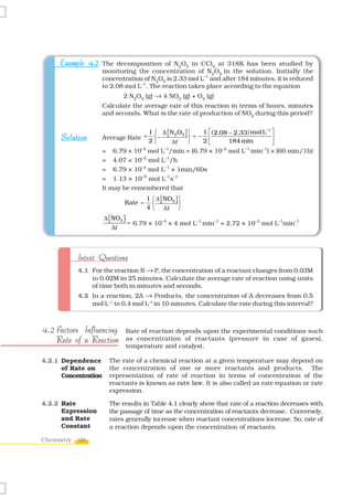 Example 4.2 The decomposition of N2O5 in CCl4 at 318K has been studied by
                      monitoring the concentration of N2O5 in the solution. Initially the
                      concentration of N2O5 is 2.33 mol L–1 and after 184 minutes, it is reduced
                      to 2.08 mol L–1. The reaction takes place according to the equation
                             2 N2O5 (g) → 4 NO2 (g) + O2 (g)
                      Calculate the average rate of this reaction in terms of hours, minutes
                      and seconds. What is the rate of production of NO2 during this period?


                                       1 ⎧ Δ [ N 2 O5 ] ⎫  1 ⎡ ( 2.08 − 2.33) mol L−1 ⎤
      Solution        Average Rate =     ⎨−             ⎬=− ⎢                         ⎥
                                       2⎩      Δt       ⎭  2⎣         184 min         ⎦
                      = 6.79 × 10–4 mol L–1/min = (6.79 × 10–4 mol L–1 min–1) × (60 min/1h)
                      = 4.07 × 10–2 mol L–1/h
                      = 6.79 × 10–4 mol L–1 × 1min/60s
                      = 1.13 × 10–5 mol L–1s–1
                      It may be remembered that
                                      1 ⎧ Δ [ NO2 ] ⎫
                             Rate =     ⎨           ⎬
                                      4 ⎩ Δt ⎭
                      Δ [ NO2 ]
                                = 6.79 × 10–4 × 4 mol L–1 min–1 = 2.72 × 10–3 mol L–1min–1
                          Δt



            Intext Questions
            4.1 For the reaction R → P, the concentration of a reactant changes from 0.03M
                to 0.02M in 25 minutes. Calculate the average rate of reaction using units
                of time both in minutes and seconds.
            4.2 In a reaction, 2A → Products, the concentration of A decreases from 0.5
                mol L–1 to 0.4 mol L–1 in 10 minutes. Calculate the rate during this interval?



4.2 Factors Influencing       Rate of reaction depends upon the experimental conditions such
    Rate of a Reaction        as concentration of reactants (pressure in case of gases),
                              temperature and catalyst.

4.2.1 Dependence        The rate of a chemical reaction at a given temperature may depend on
      of Rate on        the concentration of one or more reactants and products. The
      Concentration     representation of rate of reaction in terms of concentration of the
                        reactants is known as rate law. It is also called as rate equation or rate
                        expression.

4.2.2 Rate              The results in Table 4.1 clearly show that rate of a reaction decreases with
      Expression        the passage of time as the concentration of reactants decrease. Conversely,
      and Rate          rates generally increase when reactant concentrations increase. So, rate of
      Constant          a reaction depends upon the concentration of reactants.

Chemistry   98
 