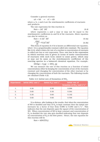 Consider a general reaction
                           aA + bB → cC + dD
                  where a, b, c and d are the stoichiometric coefficients of reactants
                  and products.
                      The rate expression for this reaction is
                           Rate ∝ [A] [B]
                                        x      y
                                                                                            (4.4)
                      where exponents x and y may or may not be equal to the
                  stoichiometric coefficients (a and b) of the reactants. Above equation
                  can also be written as
                                           x      y
                           Rate = k [A] [B]                                               (4.4a)
                             d [R ]
                           −        = k [ A ]x [ B] y                                     (4.4b)
                               dt
                      This form of equation (4.4 b) is known as differential rate equation,
                  where k is a proportionality constant called rate constant. The equation
                  like (4.4), which relates the rate of a reaction to concentration of reactants
                  is called rate law or rate expression. Thus, rate law is the expression
                  in which reaction rate is given in terms of molar concentration
                  of reactants with each term raised to some power, which may
                  or may not be same as the stoichiometric coefficient of the
                  reacting species in a balanced chemical equation. For example:
                         2NO(g) + O2(g) → 2NO2 (g)
                     We can measure the rate of this reaction as a function of initial
                  concentrations either by keeping the concentration of one of the reactants
                  constant and changing the concentration of the other reactant or by
                  changing the concentration of both the reactants. The following results
                  are obtained (Table 4.2).

                    Table 4.2: Initial rate of formation of NO2
Experiment   Initial [NO]/ mol L-1     Initial [O2]/ mol L-1         Initial rate of
                                                               formation of NO2/ mol L-1s-1

    1.               0.30                      0.30                  0.096
    2.               0.60                      0.30                  0.384
    3.               0.30                      0.60                  0.192
    4.               0.60                      0.60                  0.768

                      It is obvious, after looking at the results, that when the concentration
                  of NO is doubled and that of O2 is kept constant then the initial rate
                  increases by a factor of four from 0.096 to 0.384 mol L–1s–1. This
                  indicates that the rate depends upon the square of the concentration of
                  NO. When concentration of NO is kept constant and concentration of
                  O2 is doubled the rate also gets doubled indicating that rate depends
                  on concentration of O2 to the first power. Hence, the rate equation for
                  this reaction will be
                                         2
                           Rate = k[NO] [O2]

                                                                        99   Chemical Kinetics
 