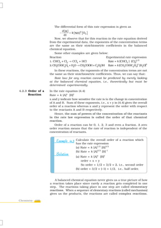 The differential form of this rate expression is given as
                             d [R ]
                           −        = k [ NO ]2 [ O2 ]
                              dt
                       Now, we observe that for this reaction in the rate equation derived
                   from the experimental data, the exponents of the concentration terms
                   are the same as their stoichiometric coefficients in the balanced
                   chemical equation.
                       Some other examples are given below:
                   Reaction                                   Experimental rate expression
                   1. CHCl3 + Cl2 → CCl4 + HCl                 Rate = k [CHCl3 ] [Cl2]1/2
                   2. CH3COOC2H5 + H2O → CH3COOH + C2H5OH Rate = k [CH3COOC2H5] [H2O]
                                                                                       1  0


                      In these reactions, the exponents of the concentration terms are not
                   the same as their stoichiometric coefficients. Thus, we can say that:
                      Rate law for any reaction cannot be predicted by merely looking
                   at the balanced chemical equation, i.e., theoretically but must be
                   determined experimentally.

4.2.3 Order of a   In the rate equation (4.4)
      Reaction     Rate = k [A]x [B]y
                   x and y indicate how sensitive the rate is to the change in concentration
                   of A and B. Sum of these exponents, i.e., x + y in (4.4) gives the overall
                   order of a reaction whereas x and y represent the order with respect
                   to the reactants A and B respectively.
                       Hence, the sum of powers of the concentration of the reactants
                   in the rate law expression is called the order of that chemical
                   reaction.
                       Order of a reaction can be 0, 1, 2, 3 and even a fraction. A zero
                   order reaction means that the rate of reaction is independent of the
                   concentration of reactants.


                        Example 4.3 Calculate the overall order of a reaction which
                                      has the rate expression
                                      (a) Rate = k [A]1/2 [B]3/2
                                      (b) Rate = k [A]3/2 [B]–1
                        Solution
                                      (a) Rate = k [A]x [B]y
                                          order = x + y
                                          So order = 1/2 + 3/2 = 2, i.e., second order
                                      (b) order = 3/2 + (–1) = 1/2, i.e., half order.


                       A balanced chemical equation never gives us a true picture of how
                   a reaction takes place since rarely a reaction gets completed in one
                   step. The reactions taking place in one step are called elementary
                   reactions. When a sequence of elementary reactions (called mechanism)
                   gives us the products, the reactions are called complex reactions.

Chemistry 100
 