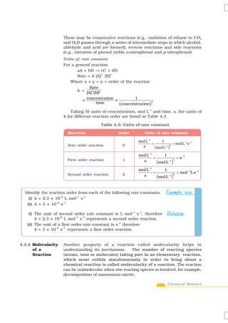 These may be consecutive reactions (e.g., oxidation of ethane to CO2
                     and H2O passes through a series of intermediate steps in which alcohol,
                     aldehyde and acid are formed), reverse reactions and side reactions
                     (e.g., nitration of phenol yields o-nitrophenol and p-nitrophenol).
                     Units of rate constant
                     For a general reaction
                            aA + bB → cC + dD
                            Rate = k [A]x [B]y
                        Where x + y = n = order of the reaction
                                  Rate
                            k =
                                [A]x [B]y
                              = concentration ×          1
                                                ( concerntration )
                                                                   n
                                      time
                                                                   –1
                         Taking SI units of concentration, mol L and time, s, the units of
                     k for different reaction order are listed in Table 4.3

                                         Table 4.3: Units of rate constant
                       Reaction                   Order         Units of rate constant

                                                            mol L−1       1
                                                                    ×               = mol L−1s −1
                       Zero order reaction          0
                                                                      ( mol L−1 )
                                                                                  0
                                                              s

                                                            mol L−1       1
                                                                    ×             = s −1
                       First order reaction         1         s       ( mol L )
                                                                             −1 1


                                                            mol L−1       1
                                                                    ×             = mol −1L s −1
                       Second order reaction        2         s       ( mol L )
                                                                             −1 2




  Identify the reaction order from each of the following rate constants.       Example 4.4
    (i) k = 2.3 × 10–5 L mol–1 s–1
   (ii) k = 3 × 10–4 s–1

    (i) The unit of second order rate constant is L mol–1 s–1, therefore       Solution
        k = 2.3 × 10–5 L mol–1 s–1 represents a second order reaction.
   (ii) The unit of a first order rate constant is s–1 therefore
        k = 3 × 10–4 s–1 represents a first order reaction.


4.2.4 Molecularity   Another property of a reaction called molecularity helps in
      of a           understanding its mechanism.     The number of reacting species
      Reaction       (atoms, ions or molecules) taking part in an elementary reaction,
                     which must collide simultaneously in order to bring about a
                     chemical reaction is called molecularity of a reaction. The reaction
                     can be unimolecular when one reacting species is involved, for example,
                     decomposition of ammonium nitrite.

                                                                         101 Chemical Kinetics
 