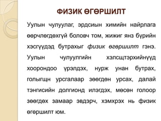 ФИЗИК ӨГӨРШИЛТ
Уулын чулуулаг, эрдсиын химийн найрлага
өөрчлөгдөхгүй боловч том, жижиг янз бүрийн
хэсгүүдэд бутрахыг физик өгөршилт гэнэ.
Уулын       чулуулгийн      хэлсщтэрхийнүүд
хоорондоо    үрэлдэх,    нурж   унан   бутрах,
голыгщн урсгалаар зөөгдөн урсах, далай
тэнгисийн долгионд илэгдэх, мөсөн голоор
зөөгдөх замаар эвдэрч, хэмхрэх нь физик
өгөршилт юм.
 