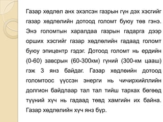 Газар хөдлөл анх эхэлсэн газрын гүн дэх хэсгийг
газар хөдлөлийн дотоод голомт буюу төв гэнэ.
Энэ голомтын харалдаа газрын гадарга дээр
орших хэсгийг газар хөдлөлийн гадаад голомт
буюу эпицентр гэдэг. Дотоод голомт нь ердийн
(0-60) завсрын (60-300км) гүний (300-км цааш)
гэж 3 янз байдаг. Газар хөдлөийн дотоод
голомтоос үүссэн энерги нь чичирхийллийн
долгион байдлаар тал тал тийш тархах бөгөөд
түүний хүч нь гадаад төвд хамгийн их байна.
Газар хөдлөлийн хүч янз бүр.
 