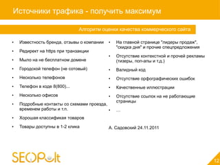 Источники трафика - получить максимум

                               Алгоритм оценки качества коммерческого сайта

•   Известность бренда, отзывы о компании   •   На главной странице "лидеры продаж",
                                                "скидка дня" и прочие спецпредложения
•   Редирект на https при транзакции
                                            •   Отсутствие контекстной и прочей рекламы
•   Мыло на не бесплатном домене                (тизеры, поп-апы и т.д.)
•   Городской телефон (не сотовый)          •   Валидный код
•   Несколько телефонов                     •   Отсутствие орфографических ошибок
•   Телефон в коде 8(800)...                •   Качественные иллюстрации
•   Несколько офисов                        •   Отсутствие ссылок на не работающие
                                                страницы
•   Подробные контакты со схемами проезда,
    временем работы и т.п.                 •    …
•   Хорошая классификая товаров
•   Товары доступны в 1-2 клика             А. Садовский 24.11.2011




                                                                                          12
 