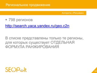 Региональное продвижение

                               Алгоритм «Рекъявик»


 798 регионов
http://search.yaca.yandex.ru/geo.c2n


В списке представлены только те регионы,
для которых существует ОТДЕЛЬНАЯ
ФОРМУЛА РАНЖИРОВАНИЯ




                                                     14
 
