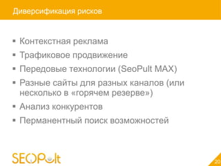 Диверсификация рисков


 Контекстная реклама
 Трафиковое продвижение
 Передовые технологии (SeoPult MAX)
 Разные сайты для разных каналов (или
  несколько в «горячем резерве»)
 Анализ конкурентов
 Перманентный поиск возможностей



                                         20
 