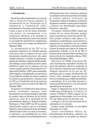 Valdés, A..& et al.                                      Píxel-Bit. Revista de Medios y Educación

  1. Introducción.                                  información entre otros. Asimismo, destacan
                                                    su utilidad a la hora de desarrollar actividades
   Desde hace aproximadamente un cuarto de          de carácter práctico (realización de
siglo se inició en el terreno educativo la          crucigramas, análisis de imágenes, realización
incorporación de las Tecnologías de la              de juegos) o también su apoyo para la atención
Información y Comunicación (TIC),                   a alumnos con determinadas necesidades
primeramente en los países más desarrollados        educativas especiales.
y poco a poco en los de menor desarrollo;              Al respecto, Selwood (2004), señala que
este proceso de incorporación a las                 muchas de las tareas docentes pueden
instituciones educativas se ha acelerado en         hacerse más fácil con el uso eficaz de las TIC.
los últimos años trayendo como consecuencia         Éstas pueden utilizarse como apoyo a la
la necesidad del desarrollo de competencias         enseñanza y el aprendizaje, ya que permite la
en los docentes en el campo tecnoeducativo          preparación de materiales de una calidad
(Ramírez, 2006).                                    superior y el intercambio y reutilización de los
   La incorporación de las TIC en los               mismos de manera que reduzca el tiempo de
programas educativos ha cobrado especial            preparación. Además, el uso de las TIC al
relevancia, bajo el supuesto de que estas           permitir mayor interactividad contribuye a la
herramientas pueden promover una mejor              motivación de los estudiantes (Becta, 2004;
calidad educativa y facilitar el aprendizaje;       Selwood & Pilkington, 2005).
además de contribuir a reducir la brecha digital.      Para Coll et. al. (2008), el uso de las TIC
Sin embargo, existe un debate en torno a poder      como herramientas mediadoras facilitan las
identificar cuáles son los impactos que las         tareas del quehacer educativo, partiendo de
mismas pueden generar efectivamente en la           que existen tres elementos que conforman el
educación (Gutiérrez, 2007); para comprender        triángulo interactivo en los que las TIC
dicho impacto, se ha planteado con más fuerza       participan para la mejora del desarrollo del
la necesidad de estudiar de manera empírica         mismo. Estos elementos según los autores
la manera en que profesores y alumnos usan          son: a) el contenido que es objeto de enseñanza
las TIC en el desarrollo real de las prácticas      y aprendizaje; b) la actividad educativa e
que se llevan a cabo en el aula (Coll, Mauri &      instruccional del profesor y c) la actividad de
Onrubia, 2008).                                     aprendizaje de los alumnos.
   En general, en el ámbito de la educación las        Según la Organización de las Naciones
nuevas tecnologías aparecen como                    Unidas para la Educación, la Ciencia y la
herramientas con una prometedora capacidad          Cultura (UNESCO, 2008), algunas de las
de cambio, tanto en términos de los niveles         competencias relacionadas con el uso de las
educativos como de la igualación de las             TIC que deben poseer los docentes son:
oportunidades educativas. Según Fernández,             a) integrar el uso de éstas por parte de los
Rodríguez y Vidal (2007) las TIC presentan          estudiantes en el currículo;
determinados aspectos que se consideran                b) saber cuándo utilizarlas en actividades
benéficos para la realización de las actividades    efectuadas en el aula;
didácticas tales como: lo visual, lo novedoso,         c) tener conocimientos básicos de:
lo interactivo, su posibilidad de uso como          funcionamiento de hardware, software y de
cuaderno de trabajo y la facilidad para buscar      sus aplicaciones, un navegador de Internet,


                                               - 212 -
 