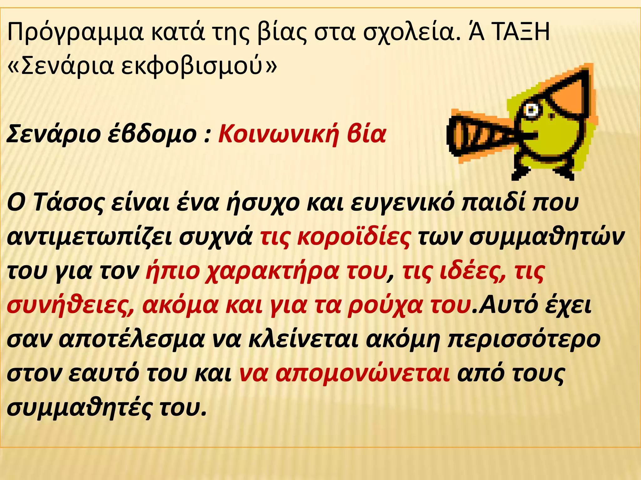Πρόγραμμα κατά τθσ βίασ ςτα ςχολεία. Ά ΤΑΞΗ
«Σενάρια εκφοβιςμοφ»

Σενάριο ζβδομο : Κοινωνικι βία

Ο Τάςοσ είναι ζνα ιςυχο και ευγενικό παιδί που
αντιμετωπίηει ςυχνά τισ κοροϊδίεσ των ςυμμακθτϊν
του για τον ιπιο χαρακτιρα του, τισ ιδζεσ, τισ
ςυνικειεσ, ακόμα και για τα ροφχα του.Αυτό ζχει
ςαν αποτζλεςμα να κλείνεται ακόμθ περιςςότερο
ςτον εαυτό του και να απομονϊνεται από τουσ
ςυμμακθτζσ του.
 