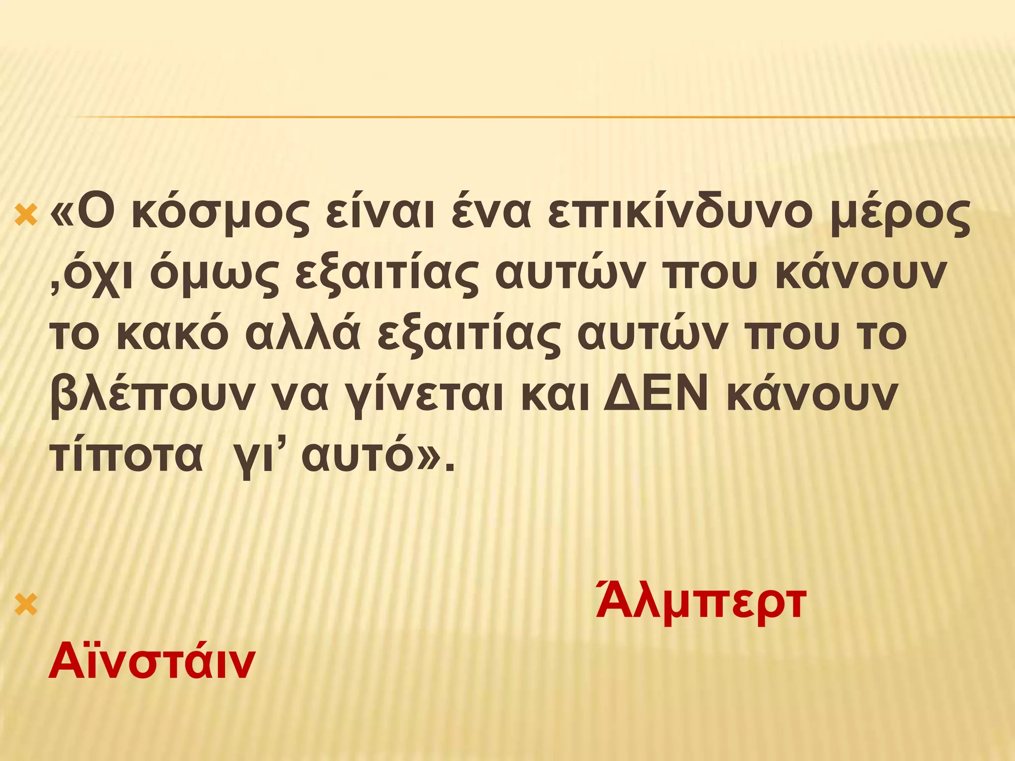  «O    κόζμορ είναι ένα επικίνδςνο μέπορ
    ,όσι όμωρ εξαιηίαρ αςηών πος κάνοςν
    ηο κακό αλλά εξαιηίαρ αςηών πος ηο
    βλέποςν να γίνεηαι και ΓΔΝ κάνοςν
    ηίποηα γι’ αςηό».

                        Άλμπεπη
    Αϊνζηάιν
 