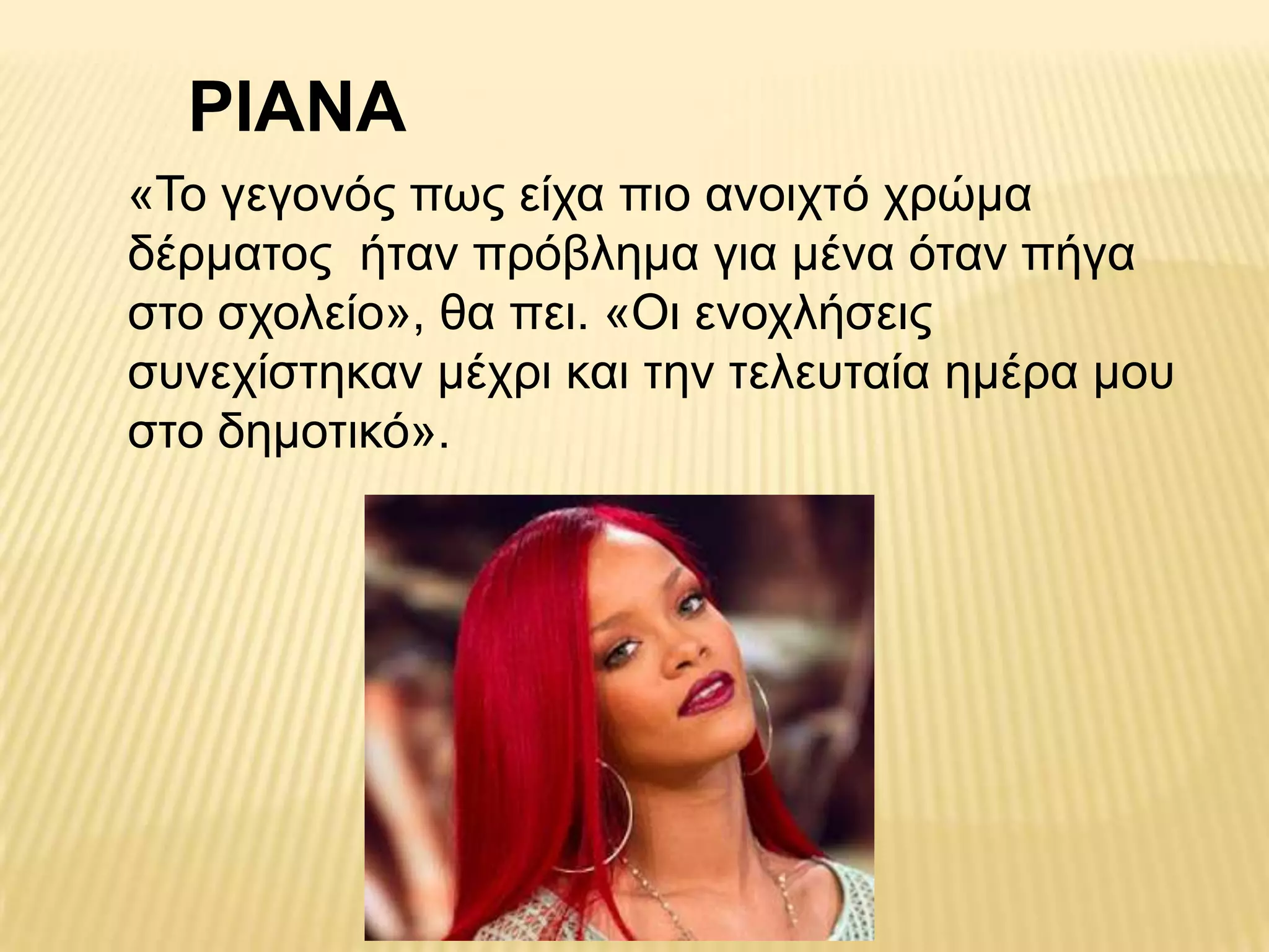 ΡΙΑΝΑ
«Τν γεγνλόο πσο είρα πην αλνηρηό ρξώκα
δέξκαηνο ήηαλ πξόβιεκα γηα κέλα όηαλ πήγα
ζην ζρνιείν», ζα πεη. «Οη ελνριήζεηο
ζπλερίζηεθαλ κέρξη θαη ηελ ηειεπηαία εκέξα κνπ
ζην δεκνηηθό».
 
