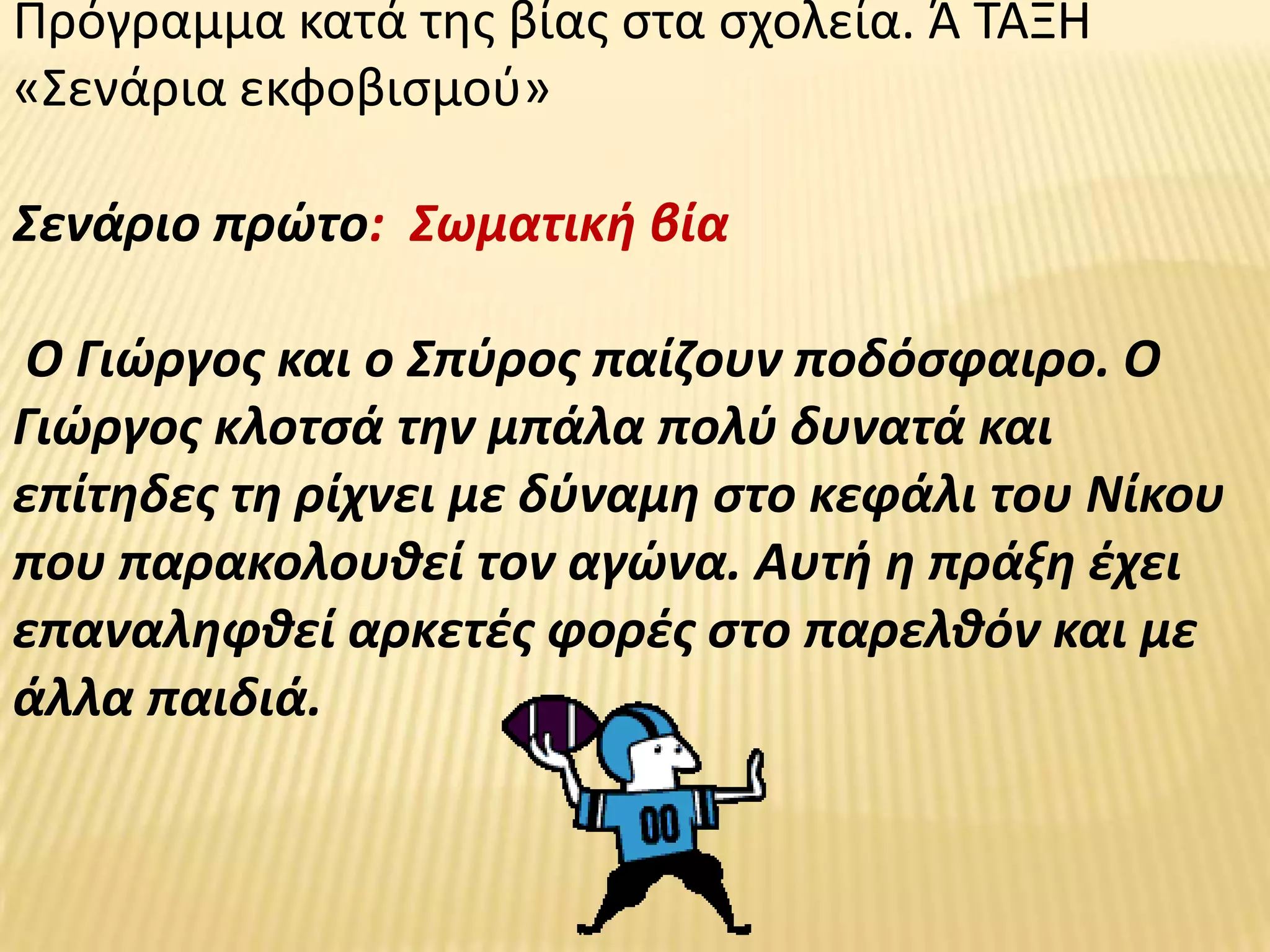 Πρόγραμμα κατά τθσ βίασ ςτα ςχολεία. Ά ΤΑΞΗ
«Σενάρια εκφοβιςμοφ»

Σενάριο πρϊτο: Σωματικι βία

 Ο Γιϊργοσ και ο Σπφροσ παίηουν ποδόςφαιρο. Ο
Γιϊργοσ κλοτςά τθν μπάλα πολφ δυνατά και
επίτθδεσ τθ ρίχνει με δφναμθ ςτο κεφάλι του Νίκου
που παρακολουκεί τον αγϊνα. Αυτι θ πράξθ ζχει
επαναλθφκεί αρκετζσ φορζσ ςτο παρελκόν και με
άλλα παιδιά.
 