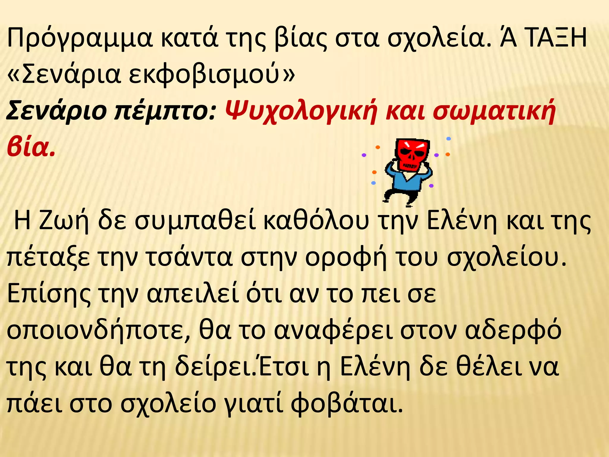 Πρόγραμμα κατά τθσ βίασ ςτα ςχολεία. Ά ΤΑΞΗ
«Σενάρια εκφοβιςμοφ»
Σενάριο πζμπτο: Ψυχολογικι και ςωματικι
βία.

 Η Ζωι δε ςυμπακεί κακόλου τθν Ελζνθ και τθσ
πζταξε τθν τςάντα ςτθν οροφι του ςχολείου.
Επίςθσ τθν απειλεί ότι αν το πει ςε
οποιονδιποτε, κα το αναφζρει ςτον αδερφό
τθσ και κα τθ δείρει.Έτςι θ Ελζνθ δε κζλει να
πάει ςτο ςχολείο γιατί φοβάται.
 