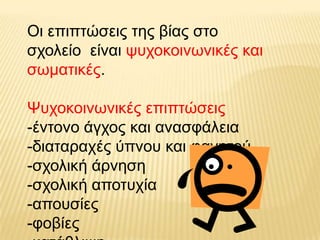 Οη επηπηώζεηο ηεο βίαο ζην
ζρνιείν είλαη ςπρνθνηλσληθέο θαη
ζσκαηηθέο.

Ψπρνθνηλσληθέο επηπηώζεηο
-έληνλν άγρνο θαη αλαζθάιεηα
-δηαηαξαρέο ύπλνπ θαη θαγεηνύ
-ζρνιηθή άξλεζε
-ζρνιηθή απνηπρία
-απνπζίεο
-θνβίεο
 