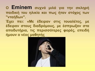 Ο Eminem ζςσνά μιλά για ηην ζκληπή
παιδική ηος ηλικία και πωρ ήηαν ζηόσορ ηων
"νηαήδων".
Έσει πει: «Με έδειπαν ζηιρ ηοςαλέηερ, με
έδειπαν ζηοςρ διαδπόμοςρ, με έζππωξαν ζηα
αποδςηήπια, ηιρ πεπιζζόηεπερ θοπέρ, επειδή
ήμοςν ο νέορ μαθηηήρ».
 