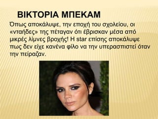 ΒΙΚΣΟΡΙΑ ΜΠΔΚΑΜ
Όπσο απνθάιπςε, ηελ επνρή ηνπ ζρνιείνπ, νη
«ληαήδεο» ηεο πέηαγαλ όηη έβξηζθαλ κέζα από
κηθξέο ιίκλεο βξνρήο! Η star επίζεο απνθάιπςε
πσο δελ είρε θαλέλα θίιν λα ηελ ππεξαζπηζηεί όηαλ
ηελ πείξαδαλ.
 