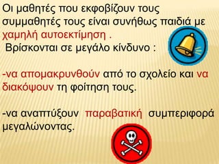 Οη καζεηέο πνπ εθθνβίδνπλ ηνπο
ζπκκαζεηέο ηνπο είλαη ζπλήζσο παηδηά κε
ρακειή απηνεθηίκεζε .
 Βξίζθνληαη ζε κεγάιν θίλδπλν :

-λα απνκαθξπλζνύλ από ην ζρνιείν θαη λα
δηαθόςνπλ ηε θνίηεζε ηνπο.

-λα αλαπηύμνπλ παξαβαηηθή ζπκπεξηθνξά
κεγαιώλνληαο.
 
