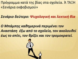 Πρόγραμμα κατά τθσ βίασ ςτα ςχολεία. Ά ΤΑΞΗ
«Σενάρια εκφοβιςμοφ»

Σενάριο δεφτερο: Ψυχολογικι και λεκτικι βία

Ο Μπάμπθσ κακθμερινά περιμζνει τον
Αναςτάςθ ζξω από το ςχολείο, τον ακολουκεί
ζωσ το ςπίτι, τον βρίηει και τον τρομοκρατεί.
 