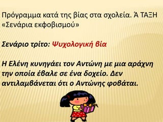 Πρόγραμμα κατά τθσ βίασ ςτα ςχολεία. Ά ΤΑΞΗ
«Σενάρια εκφοβιςμοφ»

Σενάριο τρίτο: Ψυχολογικι βία

Η Ελζνθ κυνθγάει τον Αντϊνθ με μια αράχνθ
τθν οποία ζβαλε ςε ζνα δοχείο. Δεν
αντιλαμβάνεται ότι ο Αντϊνθσ φοβάται.
 