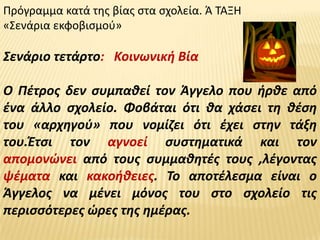 Πρόγραμμα κατά τθσ βίασ ςτα ςχολεία. Ά ΤΑΞΗ
«Σενάρια εκφοβιςμοφ»

Σενάριο τετάρτο: Κοινωνικι Βία

Ο Πζτροσ δεν ςυμπακεί τον Άγγελο που ιρκε από
ζνα άλλο ςχολείο. Φοβάται ότι κα χάςει τθ κζςθ
του «αρχθγοφ» που νομίηει ότι ζχει ςτθν τάξθ
του.Ζτςι τον αγνοεί ςυςτθματικά και τον
απομονϊνει από τουσ ςυμμακθτζσ τουσ ,λζγοντασ
ψζματα και κακοικειεσ. Το αποτζλεςμα είναι ο
Άγγελοσ να μζνει μόνοσ του ςτο ςχολείο τισ
περιςςότερεσ ϊρεσ τθσ θμζρασ.
 