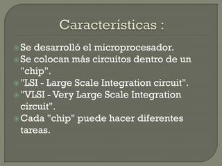  Se desarrolló el microprocesador.
 Se colocan más circuitos dentro de un
  "chip".
 "LSI - Large Scale Integration circuit".
 "VLSI - Very Large Scale Integration
  circuit".
 Cada "chip" puede hacer diferentes
  tareas.
 