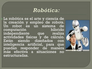  Larobótica es el arte y ciencia de
 la creación y empleo de robots.
 Un robot es un sistema de
 computación                 híbrido
 independiente       que      realiza
 actividades físicas y de cálculo.
 Están siendo diseñados con
 inteligencia artificial, para que
 puedan responder de manera
 más efectiva a situaciones no
 estructuradas.
 
