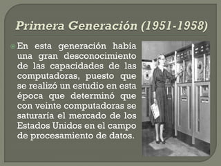  En esta generación había
 una gran desconocimiento
 de las capacidades de las
 computadoras, puesto que
 se realizó un estudio en esta
 época que determinó que
 con veinte computadoras se
 saturaría el mercado de los
 Estados Unidos en el campo
 de procesamiento de datos.
 