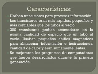  Usaban  transistores para procesar información.
 Los transistores eran más rápidos, pequeños y
  más confiables que los tubos al vacío.
 200 transistores podían acomodarse en la
  misma cantidad de espacio que un tubo al
  vacío. Usaban pequeños anillos magnéticos
  para almacenar información e instrucciones.
  cantidad de calor y eran sumamente lentas.
 Se mejoraron los programas de computadoras
  que fueron desarrollados durante la primera
  generación.
 