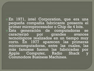  En  1971, intel Corporation, que era una
  pequeña compañía fabricante presenta el
  primer microprocesador o Chip de 4 bits.
 Esta  generación de computadoras se
  caracterizó    por     grandes    avances
  tecnológicos realizados en un tiempo muy
  corto. En 1977 aparecen las primeras
  microcomputadoras, entre las cuales, las
  más famosas fueron las fabricadas por
  Apple     Computer,    Radio    Shack    y
  Commodore Busíness Machines.
 