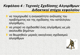Κεφάλαιο 4 : Τεχνικές Σχεδίασης Αλγορίθμων
                Διδακτικοί στόχοι κεφαλαίου
 „ να τεκμηριωθεί η αναγκαιότητα ανάλυσης του
   προβλήματος και της σχεδίασης του κατάλληλου
   αλγορίθμου,
 „ να μπορεί να σχεδιασθεί ένας αλγόριθμος ως μία
   ακολουθία βημάτων
 „ να θεωρηθούν μερικές οικογένειες σχεδιασμού
   αλγορίθμων
 