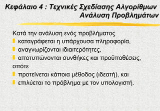 Κεφάλαιο 4 : Τεχνικές Σχεδίασης Αλγορίθμων
                      Ανάλυση Προβλημάτων

  Κατά την ανάλυση ενός προβλήματος
  „ καταγράφεται η υπάρχουσα πληροφορία,
  „ αναγνωρίζονται ιδιαιτερότητες,
  „ αποτυπώνονται συνθήκες και προϋποθέσεις,
  οπότε
  „ προτείνεται κάποια μέθοδος (ιδεατή), και
  „ επιλύεται το πρόβλημα με τον υπολογιστή.
 