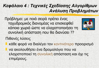 Κεφάλαιο 4 : Τεχνικές Σχεδίασης Αλγορίθμων
                      Ανάλυση Προβλημάτων
Πρόβλημα: με ποιά σειρά πρέπει ένας
 ταχυδρομικός διανομέας να επισκεφθεί
 κάποια χωριά ώστε να ελαχιστοποιήσει τη
 συνολική απόσταση που θα διανύσει ??
 Πιθανές λύσεις
 „ κάθε φορά να διαλέγει τον κοντινότερο προορισμό
 „ να ακολουθήσει ένα δρομολόγιο που να
   ελαχιστοποιεί τη συνολική απόσταση και όχι τις
   επιμέρους.
 