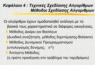 Κεφάλαιο 4 : Τεχνικές Σχεδίασης Αλγορίθμων
              Μέθοδοι Σχεδίασης Αλγοριθμων

Οι αλγόριθμοι έχουν ομαδοποιηθεί ανάλογα με τα
  βασικά τους χαρακτηριστικά σε διάφορες οικογένειες.
 „ Μέθοδος Διαίρει και Βασίλευε
  (Δυαδική αναζήτηση, μέθοδος διχοτόμησης-Bolzano)
 „ Μέθοδος Δυναμικού Προγραμματισμού
  (υπολογισμός δύναμης: x16)
 „ Άπληστη Μέθοδος
 (η πρώτη προσέγγιση στο πρόβλημα του ταχυδρόμου)
 