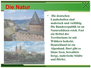 Die Natur
            •    Die deutschen
                Landschaften sind
                malerisch und vielfältig.
                Die Bundesrepublik ist an
                Naturschätzen reich. Fast
                ein Drittel des
                Territoriums ist mit
                Wäldern bedeckt.
                Deutschland ist ein
                Alpenland. Dort gibt es
                blaue Seen, bewaldete
                berge, malerische Städte
                und Dörfer.
 