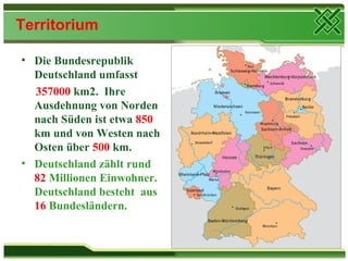 Territorium

• Die Bundesrepublik
  Deutschland umfasst
  357000 km2. Ihre
  Ausdehnung von Norden
  nach Süden ist etwa 850
  km und von Westen nach
  Osten über 500 km.
• Deutschland zählt rund
  82 Millionen Einwohner.
  Deutschland besteht aus
  16 Bundesländern.
 