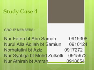 Study Case 4

GROUP MEMBERS :

Nur Faten bt Abu Samah        0919308
Nurul Alia Aqilah bt Samiun   0910124
Norhafatini bt Aziz         0917272
Nur Syafiqa bt Mohd Zulkefli 0915972
Nur Athirah bt Amran         0918654
 